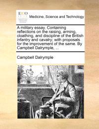 A Military Essay. Containing Reflections on the Raising, Arming, Cloathing, and Discipline of the British Infantry and Cavalry; With Proposals for the Improvement of the Same. by Campbell Dalrymple, ...