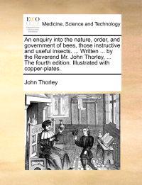 An Enquiry Into the Nature, Order, and Government of Bees, Those Instructive and Useful Insects. ... Written ... by the Reverend Mr. John Thorley, ... the Fourth Edition. Illustrated with Copper-Plates.