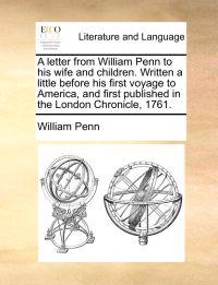 A Letter from William Penn to His Wife and Children. Written a Little Before His First Voyage to America, and First Published in the London Chronicle, 1761.