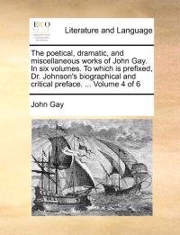 The Poetical, Dramatic, and Miscellaneous Works of John Gay. in Six Volumes. to Which Is Prefixed, Dr. Johnson's Biographical and Critical Preface. ... Volume 4 of 6