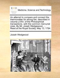 An Attempt to Compare and Connect the Thermometer for Strong Fire, Described in Volume LXXII. of the Philosophical Transactions, with the Common Mercurial Ones. by Mr. Josiah Wedgewood, ... Read at the Royal Society, May 13, 1784.