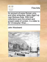 An Account of Some Roman Urns, and Other Antiquities, Lately Digg'd Up Near Bishops-Gate. with Brief Reflections Upon the Antient and Present State of London. in a Letter to Sir Christopher Wren, ...