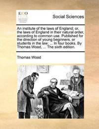 An institute of the laws of England; or, the laws of England in their natural order, according to common use. Published for the direction of young beginners, or students in the law; ... In four books. By Thomas Wood, ... The sixth edition.