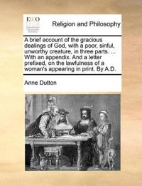 A brief account of the gracious dealings of God, with a poor, sinful, unworthy creature, in three parts. ... With an appendix. And a letter prefixed, on the lawfulness of a woman's appearing in print. By A.D.