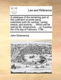 A catalogue of the remaining part of this collection of prints being matchless both for number, variety, beauty, and scarcity; ... Which will be sold by Mr. Greenwood, ... on Tuesday the 21st day of February, 1786, ...