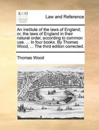 An institute of the laws of England; or, the laws of England in their natural order, according to common use. ... In four books. By Thomas Wood, ... The third edition corrected.