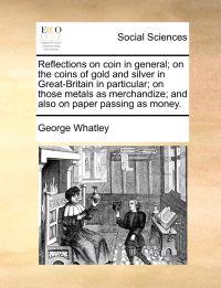 Reflections on Coin in General; On the Coins of Gold and Silver in Great-Britain in Particular; On Those Metals as Merchandize; And Also on Paper Passing as Money.