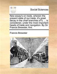 New Essay's on Trade, Wherein the Present State of Our Trade, It's Great Decay in the Chief Branches of It, ... Is Considered, Under the Most Important Heads of Trade and Navigation. by Sir Francis Brewster, Knt.