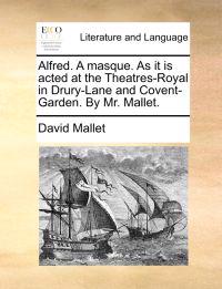 Alfred. a Masque. as It Is Acted at the Theatres-Royal in Drury-Lane and Covent-Garden. by Mr. Mallet.