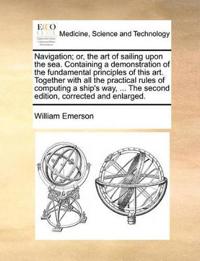 Navigation; or, the art of sailing upon the sea. Containing a demonstration of the fundamental principles of this art. Together with all the practical rules of computing a ship's way, ... The second edition, corrected and enlarged.