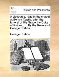 A Discourse, Read in the Chapel at Belvoir Castle, After the Funeral of His Grace the Duke of Rutland, ... by the Reverend George Crabbe.
