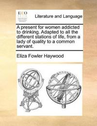 A Present for Women Addicted to Drinking. Adapted to All the Different Stations of Life, from a Lady of Quality to a Common Servant.