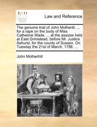 The Genuine Trial of John Motherill, ... for a Rape on the Body of Miss Catherine Wade, ... at the Assizes Held at East Grimstead, Before Mr. Justice Ashurst, for the County of Sussex. on Tuesday the 21st of March, 1786. ...