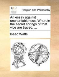 An Essay Against Uncharitableness. Wherein the Secret Springs of That Vice Are Traced, ...
