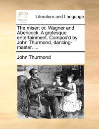 The Miser; Or, Wagner and Abericock. a Grotesque Entertainment. Compos'd by John Thurmond, Dancing-Master. ...