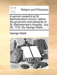 A Sermon Preach'd at St. Bartholomew's Church, Before the Governors and Stewards of St. Bartholomew's Hospital. July 26, 1733. by George Watts, ...