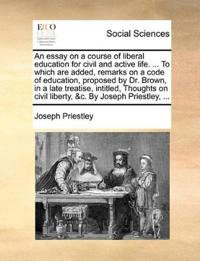 An essay on a course of liberal education for civil and active life. ... To which are added, remarks on a code of education, proposed by Dr. Brown, in a late treatise, intitled, Thoughts on civil liberty, &c. By Joseph Priestley, ...