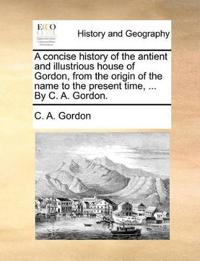 A concise history of the antient and illustrious house of Gordon, from the origin of the name to the present time, ... By C. A. Gordon.