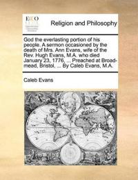 God the everlasting portion of his people. A sermon occasioned by the death of Mrs. Ann Evans, wife of the Rev. Hugh Evans, M.A. who died January 23, 1776, ... Preached at Broad-mead, Bristol, ... By Caleb Evans, M.A.