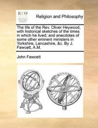 The Life of the REV. Oliver Heywood, with Historical Sketches of the Times in Which He Lived; And Anecdotes of Some Other Eminent Ministers in Yorkshire, Lancashire, &C. by J. Fawcett, A.M.