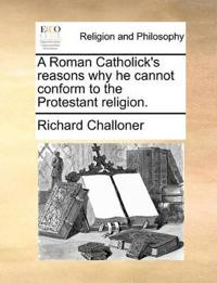 A Roman Catholick's Reasons Why He Cannot Conform to the Protestant Religion.