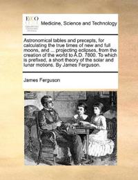 Astronomical tables and precepts, for calculating the true times of new and full moons, and ... projecting eclipses, from the creation of the world to A.D. 7800. To which is prefixed, a short theory of the solar and lunar motions. By James Ferguson.