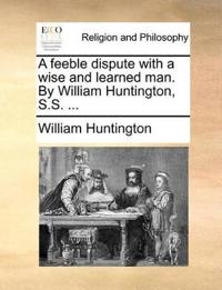 A Feeble Dispute with a Wise and Learned Man. by William Huntington, S.S. ...