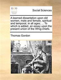 A Learned Dissertation Upon Old Women, Male and Female, Spiritual and Temporal, in All Ages; ... to Which Is Added, an Essay Upon the Present Union of the Whig-Chiefs.