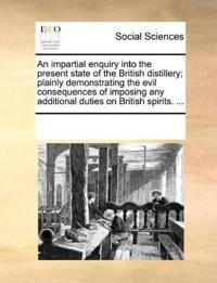 An Impartial Enquiry Into the Present State of the British Distillery; Plainly Demonstrating the Evil Consequences of Imposing Any Additional Duties on British Spirits. ...