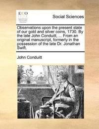 Observations Upon the Present State of Our Gold and Silver Coins, 1730. by the Late John Conduitt, ... from an Original Manuscript, Formerly in the Possession of the Late Dr. Jonathan Swift.