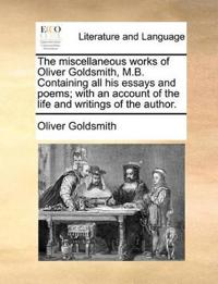 The Miscellaneous Works of Oliver Goldsmith, M.B. Containing All His Essays and Poems; With an Account of the Life and Writings of the Author.