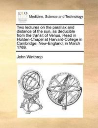 Two Lectures on the Parallax and Distance of the Sun, as Deducible from the Transit of Venus. Read in Holden-Chapel at Harvard-College in Cambridge, New-England, in March 1769.