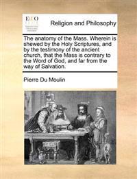 The Anatomy of the Mass. Wherein Is Shewed by the Holy Scriptures, and by the Testimony of the Ancient Church, That the Mass Is Contrary to the Word of God, and Far from the Way of Salvation.