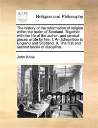 The history of the reformation of religion within the realm of Scotland. Together with the life of the author, and several pieces wrote by him. I. An admonition to England and Scotland. II. The first and second books of discipline.