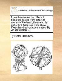 A New Treatise on the Different Disorders Arising from External Injuries of the Head; Illustrated by Eighty-Five (Selected from Above Fifteen Hundred) Practical Cases. by Mr. O'Halloran, ...