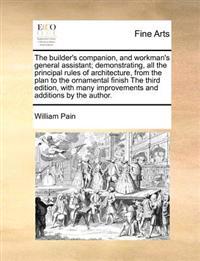 The Builder's Companion, and Workman's General Assistant; Demonstrating, All the Principal Rules of Architecture, from the Plan to the Ornamental Finish the Third Edition, with Many Improvements and Additions by the Author.