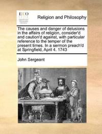 The Causes and Danger of Delusions in the Affairs of Religion, Consider'd and Caution'd Against, with Particular Reference to the Temper of the Present Times. in a Sermon Preach'd at Springfield, April 4. 1743