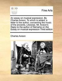 An Essay on Musical Expression. by Charles Avison. to Which Is Added, a Letter to the Author, Concerning the Music of the Ancients, Likewise, Mr. Avison's Reply to the Author of Remarks on the Essay on Musical Expression Third Edition