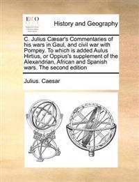 C. Julius Caesar's Commentaries of His Wars in Gaul, and Civil War with Pompey. to Which Is Added Aulus Hirtius, or Oppius's Supplement of the Alexandrian, African and Spanish Wars. the Second Edition