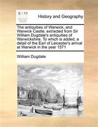 The antiquities of Warwick, and Warwick Castle; extracted from Sir William Dugdale's antiquities of Warwickshire. To which is added, a detail of the Earl of Leicester's arrival at Warwick in the year 1571
