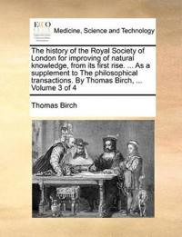 The history of the Royal Society of London for improving of natural knowledge, from its first rise. ... As a supplement to The philosophical transactions. By Thomas Birch, ... Volume 3 of 4