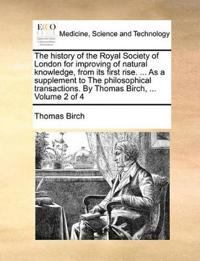 The history of the Royal Society of London for improving of natural knowledge, from its first rise. ... As a supplement to The philosophical transactions. By Thomas Birch, ... Volume 2 of 4