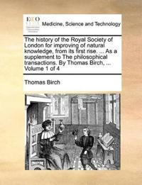 The history of the Royal Society of London for improving of natural knowledge, from its first rise. ... As a supplement to The philosophical transactions. By Thomas Birch, ... Volume 1 of 4