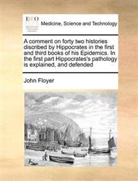 A Comment on Forty Two Histories Discribed by Hippocrates in the First and Third Books of His Epidemics. in the First Part Hippocrates's Pathology Is Explained, and Defended
