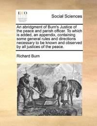 An Abridgment of Burn's Justice of the Peace and Parish Officer. to Which Is Added, an Appendix, Containing Some General Rules and Directions Necessary to Be Known and Observed by All Justices of the Peace.