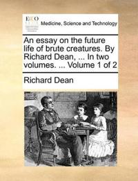 An Essay on the Future Life of Brute Creatures. by Richard Dean, ... in Two Volumes. ... Volume 1 of 2