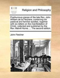 Posthumous pieces of the late Rev. John William de la Flechere; containing his pastoral and familiar epistles, together with six letters on the manifestation of Christ, collected and published by the Rev. Melvill Horne. ... The second edition.