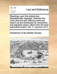 Readings Upon the Statute Law. Alphabetically Digested. Wherein the Most Obscure and Difficult Points Are Clear'd Up and Illustrated by Resolutions and Adjudg'd Cases, Taken from the Best Authorities Extant. Vol. II. Volume 2 of 5