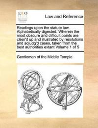 Readings Upon the Statute Law. Alphabetically Digested. Wherein the Most Obscure and Difficult Points Are Clear'd Up and Illustrated by Resolutions and Adjudg'd Cases, Taken from the Best Authorities Extant Volume 1 of 5