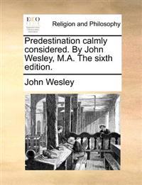 Predestination calmly considered. By John Wesley, M.A. The sixth edition.